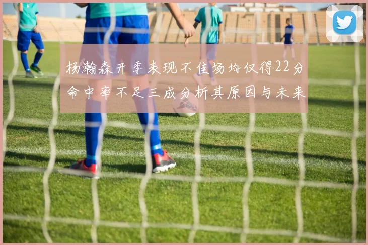 杨瀚森开季表现不佳场均仅得22分命中率不足三成分析其原因与未来发展潜力