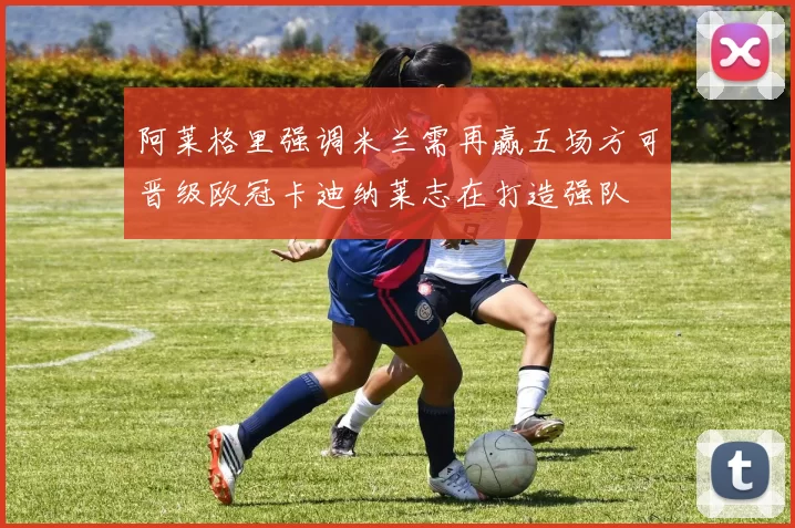 阿莱格里强调米兰需再赢五场方可晋级欧冠卡迪纳莱志在打造强队