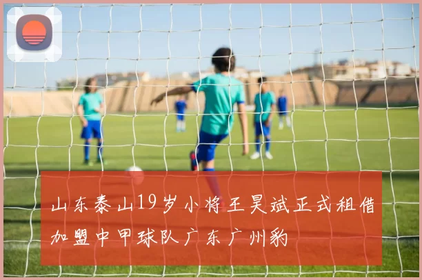 山东泰山19岁小将王昊斌正式租借加盟中甲球队广东广州豹
