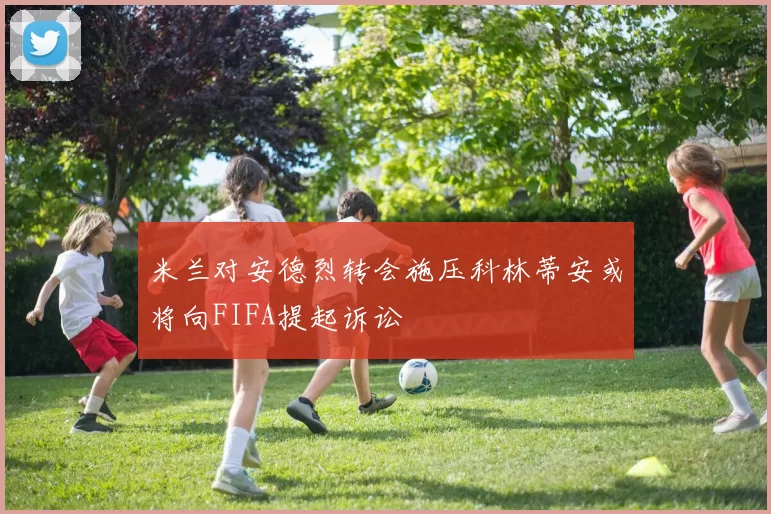 米兰对安德烈转会施压科林蒂安或将向FIFA提起诉讼