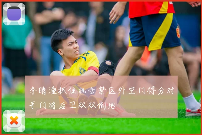 李晴潼抓住机会禁区外空门得分对手门将后卫双双倒地