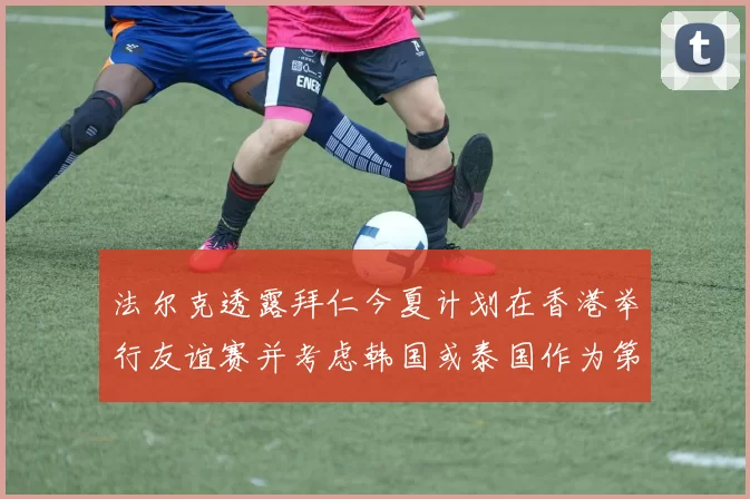 法尔克透露拜仁今夏计划在香港举行友谊赛并考虑韩国或泰国作为第二站