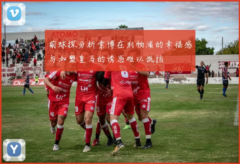 前球探分析索博在利物浦的幸福感与加盟皇马的诱惑难以抵挡