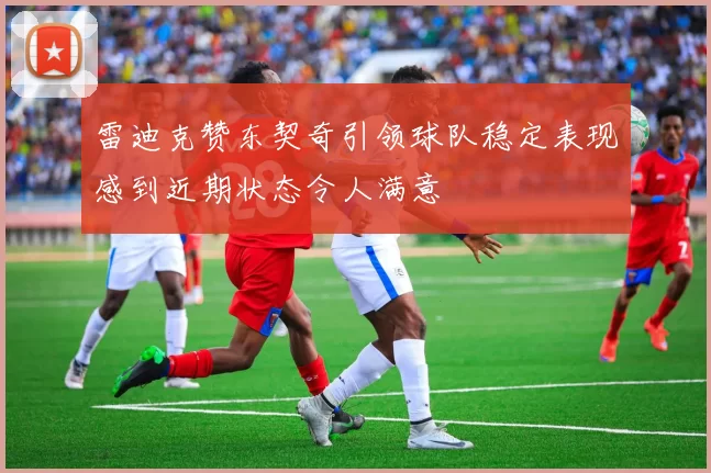 雷迪克赞东契奇引领球队稳定表现感到近期状态令人满意