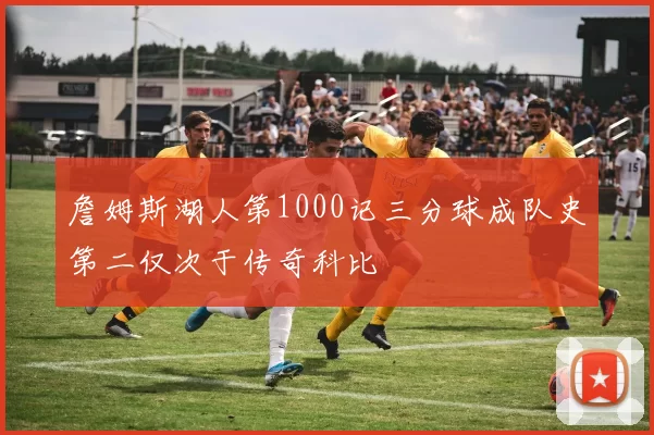 詹姆斯湖人第1000记三分球成队史第二仅次于传奇科比