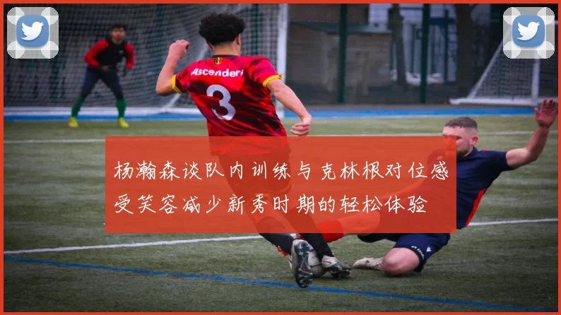 杨瀚森谈队内训练与克林根对位感受笑容减少新秀时期的轻松体验