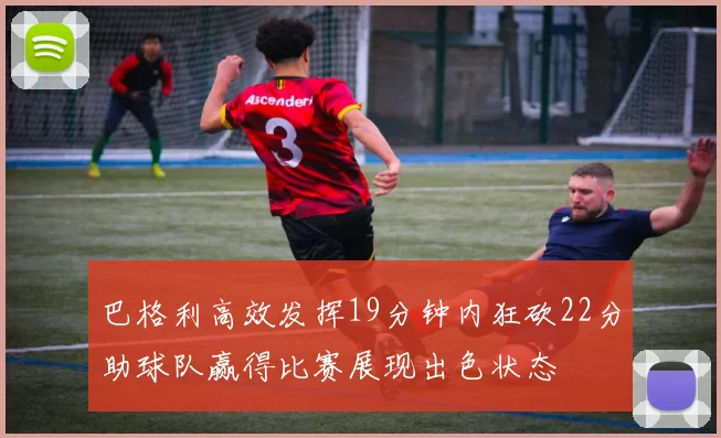 巴格利高效发挥19分钟内狂砍22分助球队赢得比赛展现出色状态