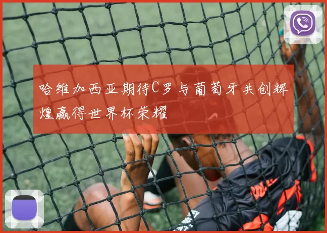 哈维加西亚期待C罗与葡萄牙共创辉煌赢得世界杯荣耀