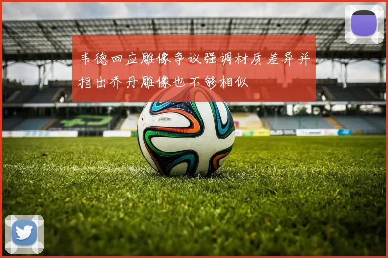 韦德回应雕像争议强调材质差异并指出乔丹雕像也不够相似