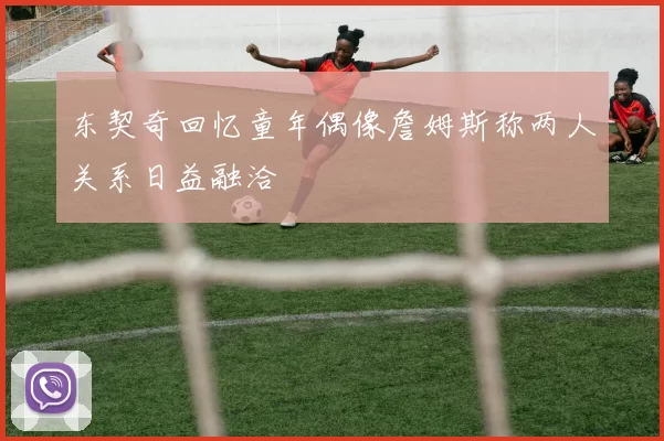 东契奇回忆童年偶像詹姆斯称两人关系日益融洽