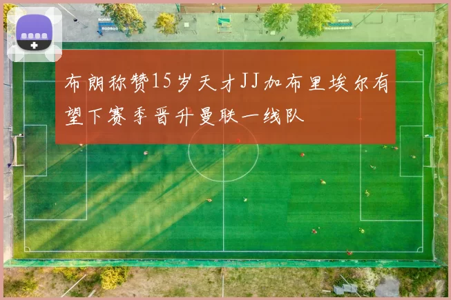 布朗称赞15岁天才JJ加布里埃尔有望下赛季晋升曼联一线队