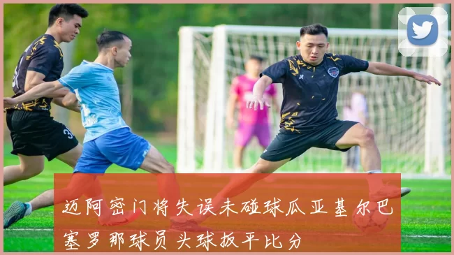 迈阿密门将失误未碰球瓜亚基尔巴塞罗那球员头球扳平比分