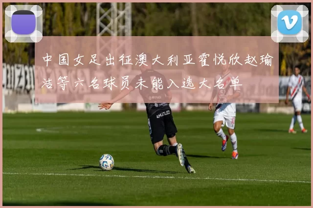 中国女足出征澳大利亚霍悦欣赵瑜洁等六名球员未能入选大名单