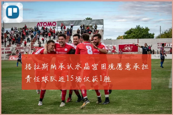 格拉斯纳承认水晶宫困境愿意承担责任球队近15场仅获1胜