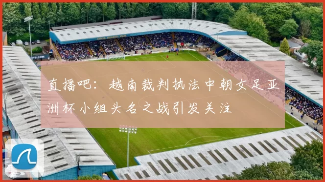 直播吧：越南裁判执法中朝女足亚洲杯小组头名之战引发关注