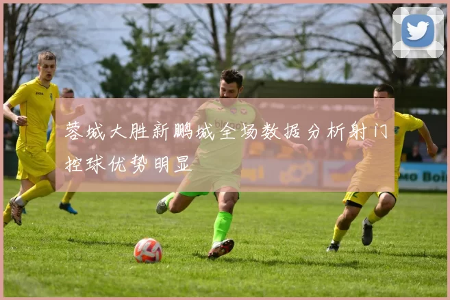 蓉城大胜新鹏城全场数据分析射门控球优势明显