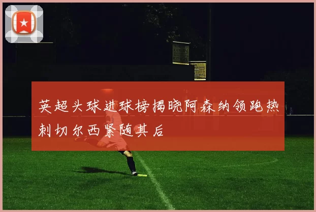 英超头球进球榜揭晓阿森纳领跑热刺切尔西紧随其后