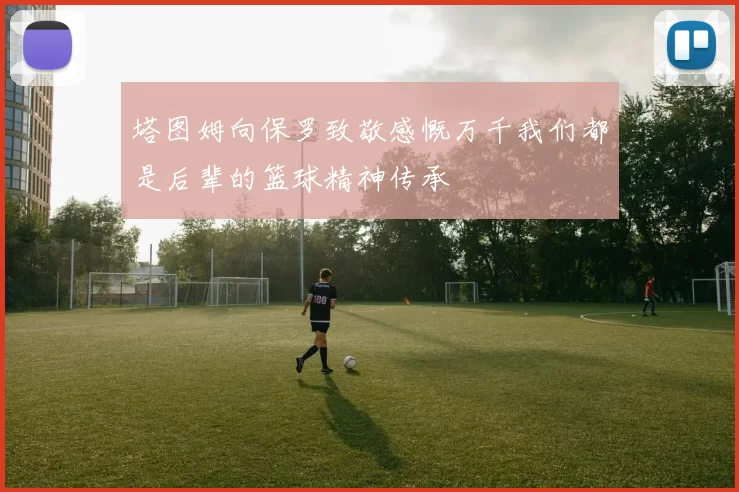 塔图姆向保罗致敬感慨万千我们都是后辈的篮球精神传承