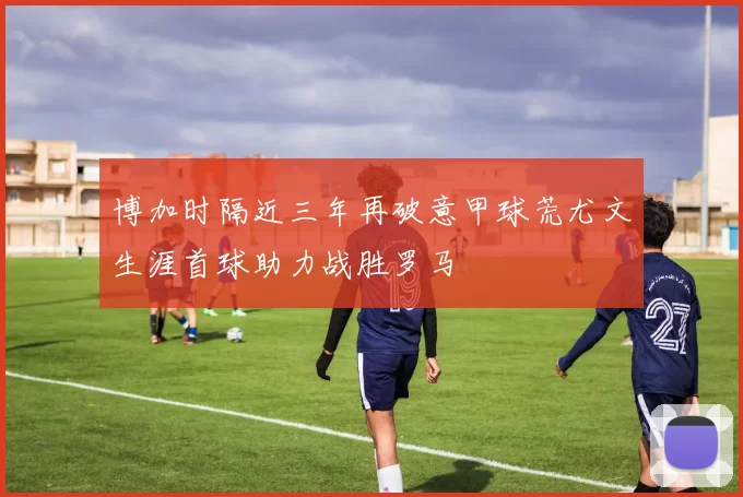 博加时隔近三年再破意甲球荒尤文生涯首球助力战胜罗马