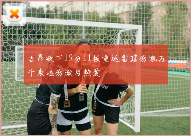 吉昂砍下19分11板重返雷霆感慨万千表达感激与热爱