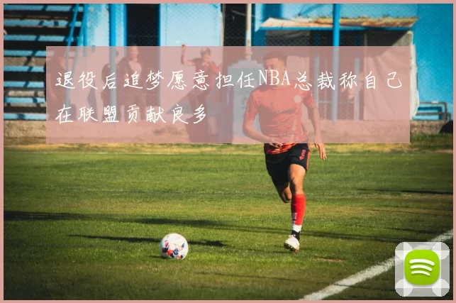 退役后追梦愿意担任NBA总裁称自己在联盟贡献良多
