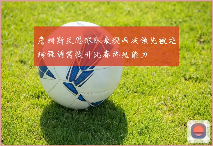 詹姆斯反思球队表现两次领先被逆转强调需提升比赛终结能力