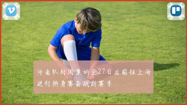 河南队封闭集训至27日后前往上海进行热身赛备战新赛季