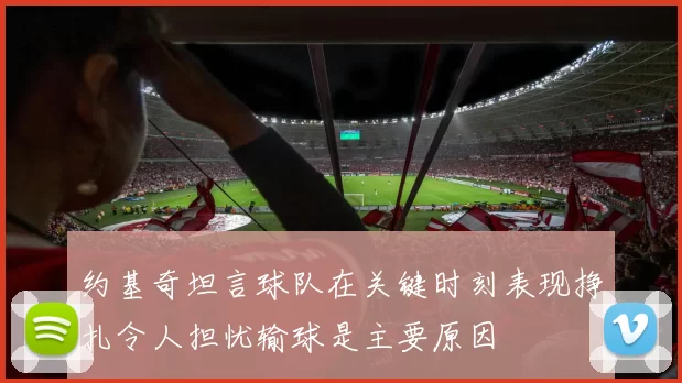 约基奇坦言球队在关键时刻表现挣扎令人担忧输球是主要原因