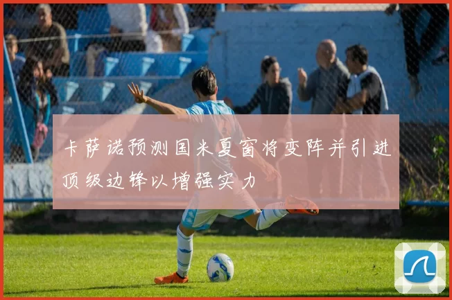 卡萨诺预测国米夏窗将变阵并引进顶级边锋以增强实力