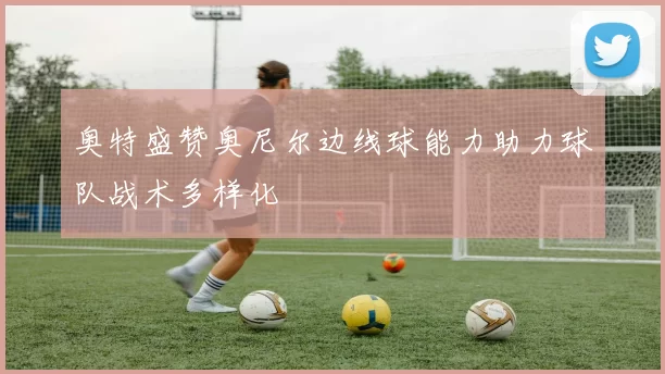奥特盛赞奥尼尔边线球能力助力球队战术多样化