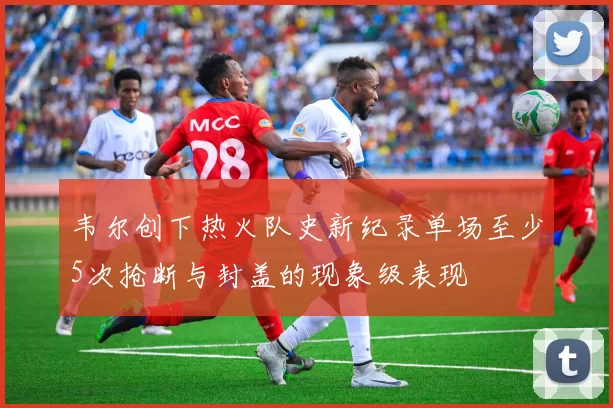 韦尔创下热火队史新纪录单场至少5次抢断与封盖的现象级表现