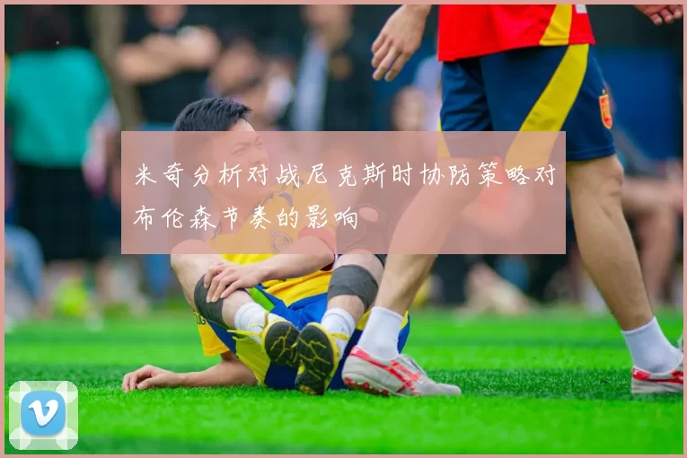 米奇分析对战尼克斯时协防策略对布伦森节奏的影响