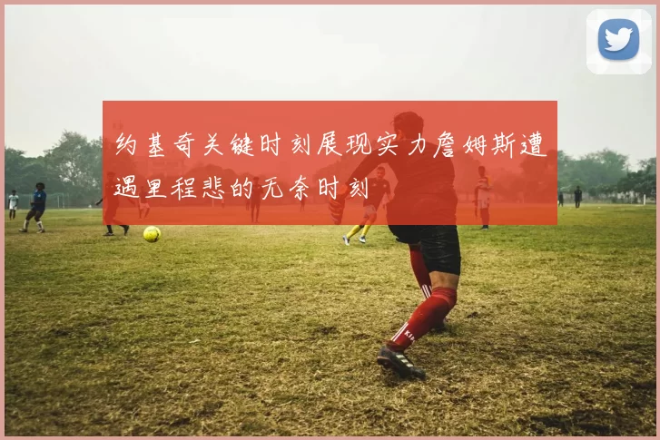 约基奇关键时刻展现实力詹姆斯遭遇里程悲的无奈时刻