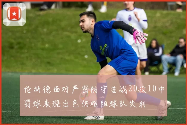 伦纳德面对严密防守苦战20投10中罚球表现出色仍难阻球队失利